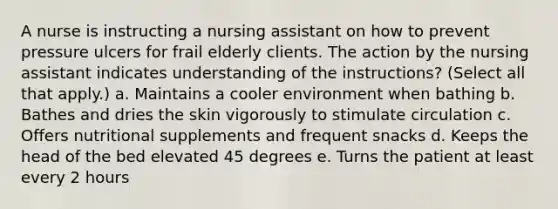 A nurse is instructing a nursing assistant on how to prevent pressure ulcers for frail elderly clients. The action by the nursing assistant indicates understanding of the instructions? (Select all that apply.) a. Maintains a cooler environment when bathing b. Bathes and dries the skin vigorously to stimulate circulation c. Offers nutritional supplements and frequent snacks d. Keeps the head of the bed elevated 45 degrees e. Turns the patient at least every 2 hours