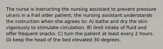 The nurse is instructing the nursing assistant to prevent pressure ulcers in a frail older patient; the nursing assistant understands the instruction when she agrees to: A) bathe and dry the skin vigorously to stimulate circulation. B) limit intake of fluid and offer frequent snacks. C) turn the patient at least every 2 hours. D) keep the head of the bed elevated 30 degrees.