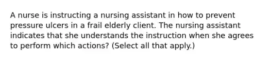 A nurse is instructing a nursing assistant in how to prevent pressure ulcers in a frail elderly client. The nursing assistant indicates that she understands the instruction when she agrees to perform which actions? (Select all that apply.)