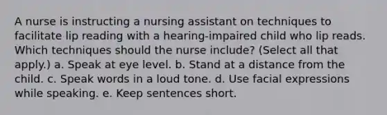 A nurse is instructing a nursing assistant on techniques to facilitate lip reading with a hearing-impaired child who lip reads. Which techniques should the nurse include? (Select all that apply.) a. Speak at eye level. b. Stand at a distance from the child. c. Speak words in a loud tone. d. Use facial expressions while speaking. e. Keep sentences short.