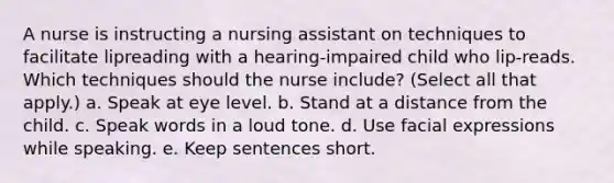 A nurse is instructing a nursing assistant on techniques to facilitate lipreading with a hearing-impaired child who lip-reads. Which techniques should the nurse include? (Select all that apply.) a. Speak at eye level. b. Stand at a distance from the child. c. Speak words in a loud tone. d. Use facial expressions while speaking. e. Keep sentences short.