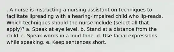 . A nurse is instructing a nursing assistant on techniques to facilitate lipreading with a hearing-impaired child who lip-reads. Which techniques should the nurse include (select all that apply)? a. Speak at eye level. b. Stand at a distance from the child. c. Speak words in a loud tone. d. Use facial expressions while speaking. e. Keep sentences short.