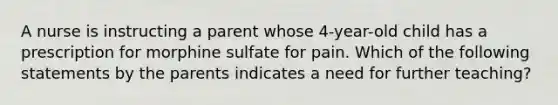 A nurse is instructing a parent whose 4-year-old child has a prescription for morphine sulfate for pain. Which of the following statements by the parents indicates a need for further teaching?