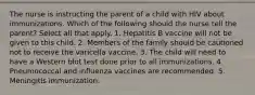 The nurse is instructing the parent of a child with HIV about immunizations. Which of the following should the nurse tell the parent? Select all that apply. 1. Hepatitis B vaccine will not be given to this child. 2. Members of the family should be cautioned not to receive the varicella vaccine. 3. The child will need to have a Western blot test done prior to all immunizations. 4. Pneumococcal and influenza vaccines are recommended. 5. Meningitis immunization.