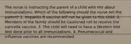 The nurse is instructing the parent of a child with HIV about immunizations. Which of the following should the nurse tell the parent? 1. Hepatitis B vaccine will not be given to this child. 2. Members of the family should be cautioned not to receive the varicella vaccine. 3. The child will need to have a Western blot test done prior to all immunizations. 4. Pneumococcal and influenza vaccines are recommended.