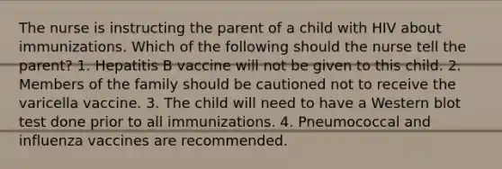 The nurse is instructing the parent of a child with HIV about immunizations. Which of the following should the nurse tell the parent? 1. Hepatitis B vaccine will not be given to this child. 2. Members of the family should be cautioned not to receive the varicella vaccine. 3. The child will need to have a Western blot test done prior to all immunizations. 4. Pneumococcal and influenza vaccines are recommended.