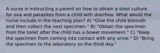 A nurse is instructing a parent on how to obtain a stool culture for ova and parasites from a child with diarrhea. What would the nurse include in the teaching plan? A) "Give the child bismuth and then collect the next specimen." B) "Obtain the specimen from the toilet after the child has a bowel movement." C) "Keep the specimen from coming into contact with any urine." D) "Bring the specimen to the laboratory on the third day."