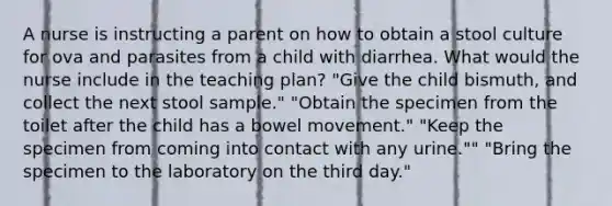 A nurse is instructing a parent on how to obtain a stool culture for ova and parasites from a child with diarrhea. What would the nurse include in the teaching plan? "Give the child bismuth, and collect the next stool sample." "Obtain the specimen from the toilet after the child has a bowel movement." "Keep the specimen from coming into contact with any urine."" "Bring the specimen to the laboratory on the third day."