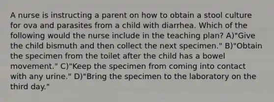 A nurse is instructing a parent on how to obtain a stool culture for ova and parasites from a child with diarrhea. Which of the following would the nurse include in the teaching plan? A)"Give the child bismuth and then collect the next specimen." B)"Obtain the specimen from the toilet after the child has a bowel movement." C)"Keep the specimen from coming into contact with any urine." D)"Bring the specimen to the laboratory on the third day."