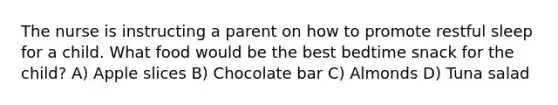 The nurse is instructing a parent on how to promote restful sleep for a child. What food would be the best bedtime snack for the child? A) Apple slices B) Chocolate bar C) Almonds D) Tuna salad