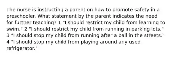 The nurse is instructing a parent on how to promote safety in a preschooler. What statement by the parent indicates the need for further teaching? 1 "I should restrict my child from learning to swim." 2 "I should restrict my child from running in parking lots." 3 "I should stop my child from running after a ball in the streets." 4 "I should stop my child from playing around any used refrigerator."