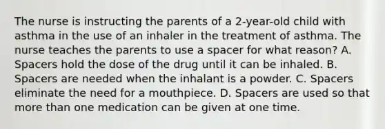 The nurse is instructing the parents of a 2-year-old child with asthma in the use of an inhaler in the treatment of asthma. The nurse teaches the parents to use a spacer for what reason? A. Spacers hold the dose of the drug until it can be inhaled. B. Spacers are needed when the inhalant is a powder. C. Spacers eliminate the need for a mouthpiece. D. Spacers are used so that more than one medication can be given at one time.