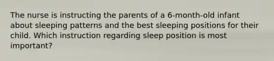 The nurse is instructing the parents of a 6-month-old infant about sleeping patterns and the best sleeping positions for their child. Which instruction regarding sleep position is most important?