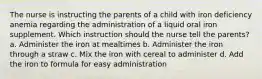 The nurse is instructing the parents of a child with iron deficiency anemia regarding the administration of a liquid oral iron supplement. Which instruction should the nurse tell the parents? a. Administer the iron at mealtimes b. Administer the iron through a straw c. Mix the iron with cereal to administer d. Add the iron to formula for easy administration