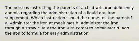 The nurse is instructing the parents of a child with iron deficiency anemia regarding the administration of a liquid oral iron supplement. Which instruction should the nurse tell the parents? a. Administer the iron at mealtimes b. Administer the iron through a straw c. Mix the iron with cereal to administer d. Add the iron to formula for easy administration