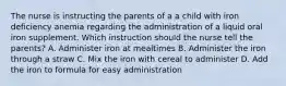 The nurse is instructing the parents of a a child with iron deficiency anemia regarding the administration of a liquid oral iron supplement. Which instruction should the nurse tell the parents? A. Administer iron at mealtimes B. Administer the iron through a straw C. Mix the iron with cereal to administer D. Add the iron to formula for easy administration