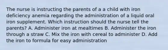 The nurse is instructing the parents of a a child with iron deficiency anemia regarding the administration of a liquid oral iron supplement. Which instruction should the nurse tell the parents? A. Administer iron at mealtimes B. Administer the iron through a straw C. Mix the iron with cereal to administer D. Add the iron to formula for easy administration