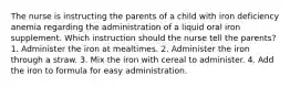 The nurse is instructing the parents of a child with iron deficiency anemia regarding the administration of a liquid oral iron supplement. Which instruction should the nurse tell the parents? 1. Administer the iron at mealtimes. 2. Administer the iron through a straw. 3. Mix the iron with cereal to administer. 4. Add the iron to formula for easy administration.