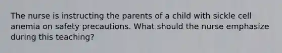 The nurse is instructing the parents of a child with sickle cell anemia on safety precautions. What should the nurse emphasize during this teaching?