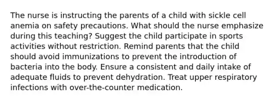 The nurse is instructing the parents of a child with sickle cell anemia on safety precautions. What should the nurse emphasize during this teaching? Suggest the child participate in sports activities without restriction. Remind parents that the child should avoid immunizations to prevent the introduction of bacteria into the body. Ensure a consistent and daily intake of adequate fluids to prevent dehydration. Treat upper respiratory infections with over-the-counter medication.