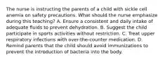 The nurse is instructing the parents of a child with sickle cell anemia on safety precautions. What should the nurse emphasize during this teaching? A. Ensure a consistent and daily intake of adequate fluids to prevent dehydration. B. Suggest the child participate in sports activities without restriction. C. Treat upper respiratory infections with over-the-counter medication. D. Remind parents that the child should avoid immunizations to prevent the introduction of bacteria into the body.