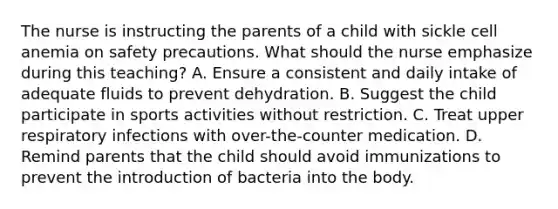 The nurse is instructing the parents of a child with sickle cell anemia on safety precautions. What should the nurse emphasize during this teaching? A. Ensure a consistent and daily intake of adequate fluids to prevent dehydration. B. Suggest the child participate in sports activities without restriction. C. Treat upper respiratory infections with over-the-counter medication. D. Remind parents that the child should avoid immunizations to prevent the introduction of bacteria into the body.