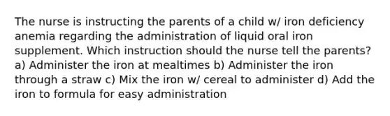 The nurse is instructing the parents of a child w/ iron deficiency anemia regarding the administration of liquid oral iron supplement. Which instruction should the nurse tell the parents? a) Administer the iron at mealtimes b) Administer the iron through a straw c) Mix the iron w/ cereal to administer d) Add the iron to formula for easy administration