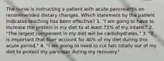 The nurse is instructing a patient with acute pancreatitis on recommended dietary changes. Which statement by the patient indicates teaching has been effective? 1. "I am going to have to increase the protein in my diet to at least 75% of my intake." 2. "The largest component in my diet will be carbohydrates." 3. "It is important that fiber account for 40% of my diet during this acute period." 4. "I am going to need to cut fats totally out of my diet to protect my pancreas during my recovery."