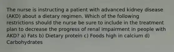 The nurse is instructing a patient with advanced kidney disease (AKD) about a dietary regimen. Which of the following restrictions should the nurse be sure to include in the treatment plan to decrease the progress of renal impairment in people with AKD? a) Fats b) Dietary protein c) Foods high in calcium d) Carbohydrates