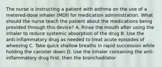 The nurse is instructing a patient with asthma on the use of a metered-dose inhaler (MDI) for medication administration. What should the nurse teach the patient about the medications being provided through this device? A. Rinse the mouth after using the inhaler to reduce systemic absorption of the drug B. Use the anti-inflammatory drug as needed to treat acute episodes of wheezing C. Take quick shallow breaths in rapid succession while holding the canister down D. Use the inhaler containing the anti-inflammatory drug first, then the bronchodilator