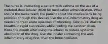 The nurse is instructing a patient with asthma on the use of a metered-dose inhaler (MDI) for medication administration. What should the nurse teach the patient about the medications being provided through this device? Use the anti-inflammatory drug as needed to treat acute episodes of wheezing. Take quick shallow breaths in rapid succession while holding the canister down. Rinse the mouth after using the inhaler to reduce systemic absorption of the drug. Use the inhaler containing the anti-inflammatory drug first, then the bronchodilator.