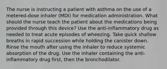 The nurse is instructing a patient with asthma on the use of a metered-dose inhaler (MDI) for medication administration. What should the nurse teach the patient about the medications being provided through this device? Use the anti-inflammatory drug as needed to treat acute episodes of wheezing. Take quick shallow breaths in rapid succession while holding the canister down. Rinse the mouth after using the inhaler to reduce systemic absorption of the drug. Use the inhaler containing the anti-inflammatory drug first, then the bronchodilator.