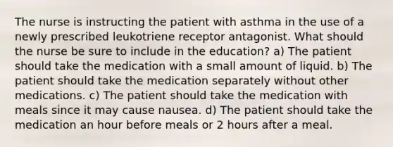 The nurse is instructing the patient with asthma in the use of a newly prescribed leukotriene receptor antagonist. What should the nurse be sure to include in the education? a) The patient should take the medication with a small amount of liquid. b) The patient should take the medication separately without other medications. c) The patient should take the medication with meals since it may cause nausea. d) The patient should take the medication an hour before meals or 2 hours after a meal.