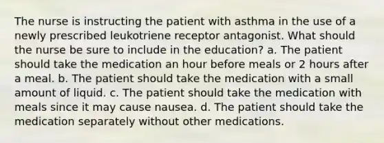 The nurse is instructing the patient with asthma in the use of a newly prescribed leukotriene receptor antagonist. What should the nurse be sure to include in the education? a. The patient should take the medication an hour before meals or 2 hours after a meal. b. The patient should take the medication with a small amount of liquid. c. The patient should take the medication with meals since it may cause nausea. d. The patient should take the medication separately without other medications.