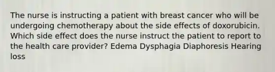 The nurse is instructing a patient with breast cancer who will be undergoing chemotherapy about the side effects of doxorubicin. Which side effect does the nurse instruct the patient to report to the health care provider? Edema Dysphagia Diaphoresis Hearing loss