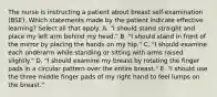 The nurse is instructing a patient about breast self-examination (BSE). Which statements made by the patient indicate effective learning? Select all that apply. A. "I should stand straight and place my left arm behind my head." B. "I should stand in front of the mirror by placing the hands on my hip." C. "I should examine each underarm while standing or sitting with arms raised slightly." D. "I should examine my breast by rotating the finger pads in a circular pattern over the entire breast." E. "I should use the three middle finger pads of my right hand to feel lumps on the breast."