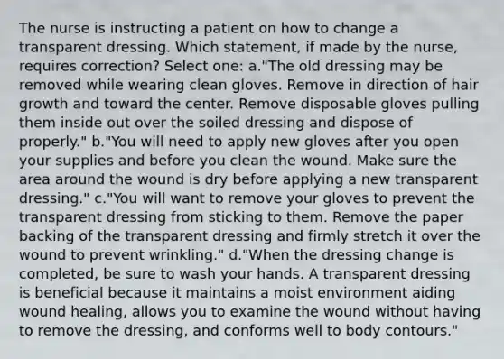 The nurse is instructing a patient on how to change a transparent dressing. Which statement, if made by the nurse, requires correction? Select one: a."The old dressing may be removed while wearing clean gloves. Remove in direction of hair growth and toward the center. Remove disposable gloves pulling them inside out over the soiled dressing and dispose of properly." b."You will need to apply new gloves after you open your supplies and before you clean the wound. Make sure the area around the wound is dry before applying a new transparent dressing." c."You will want to remove your gloves to prevent the transparent dressing from sticking to them. Remove the paper backing of the transparent dressing and firmly stretch it over the wound to prevent wrinkling." d."When the dressing change is completed, be sure to wash your hands. A transparent dressing is beneficial because it maintains a moist environment aiding wound healing, allows you to examine the wound without having to remove the dressing, and conforms well to body contours."