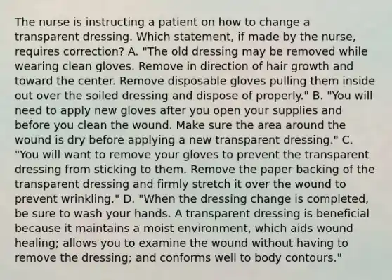 The nurse is instructing a patient on how to change a transparent dressing. Which statement, if made by the nurse, requires correction? A. "The old dressing may be removed while wearing clean gloves. Remove in direction of hair growth and toward the center. Remove disposable gloves pulling them inside out over the soiled dressing and dispose of properly." B. "You will need to apply new gloves after you open your supplies and before you clean the wound. Make sure the area around the wound is dry before applying a new transparent dressing." C. "You will want to remove your gloves to prevent the transparent dressing from sticking to them. Remove the paper backing of the transparent dressing and firmly stretch it over the wound to prevent wrinkling." D. "When the dressing change is completed, be sure to wash your hands. A transparent dressing is beneficial because it maintains a moist environment, which aids wound healing; allows you to examine the wound without having to remove the dressing; and conforms well to body contours."