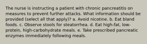 The nurse is instructing a patient with chronic pancreatitis on measures to prevent further attacks. What information should be provided (select all that apply)? a. Avoid nicotine. b. Eat bland foods. c. Observe stools for steatorrhea. d. Eat high-fat, low-protein, high-carbohydrate meals. e. Take prescribed pancreatic enzymes immediately following meals.