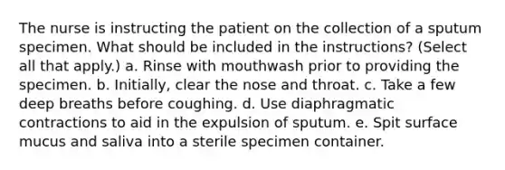 The nurse is instructing the patient on the collection of a sputum specimen. What should be included in the instructions? (Select all that apply.) a. Rinse with mouthwash prior to providing the specimen. b. Initially, clear the nose and throat. c. Take a few deep breaths before coughing. d. Use diaphragmatic contractions to aid in the expulsion of sputum. e. Spit surface mucus and saliva into a sterile specimen container.