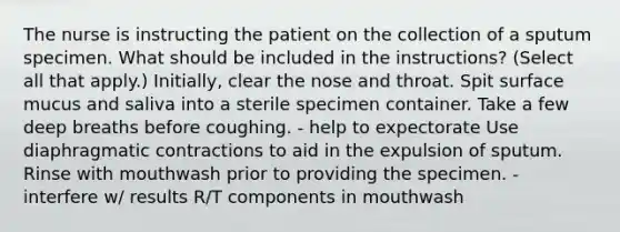 The nurse is instructing the patient on the collection of a sputum specimen. What should be included in the instructions? (Select all that apply.) Initially, clear the nose and throat. Spit surface mucus and saliva into a sterile specimen container. Take a few deep breaths before coughing. - help to expectorate Use diaphragmatic contractions to aid in the expulsion of sputum. Rinse with mouthwash prior to providing the specimen. - interfere w/ results R/T components in mouthwash