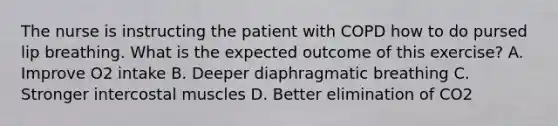 The nurse is instructing the patient with COPD how to do pursed lip breathing. What is the expected outcome of this exercise? A. Improve O2 intake B. Deeper diaphragmatic breathing C. Stronger intercostal muscles D. Better elimination of CO2