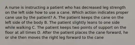 A nurse is instructing a patient who has decreased leg strength on the left side how to use a cane. Which action indicates proper cane use by the patient? A. The patient keeps the cane on the left side of the body B. The patient slightly leans to one side while walking C. The patient keeps two points of support on the floor at all times D. After the patient places the cane forward, he or she then moves the right leg forward to the cane