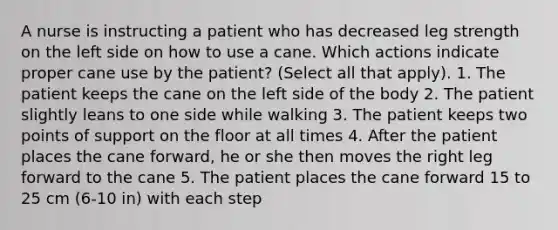 A nurse is instructing a patient who has decreased leg strength on the left side on how to use a cane. Which actions indicate proper cane use by the patient? (Select all that apply). 1. The patient keeps the cane on the left side of the body 2. The patient slightly leans to one side while walking 3. The patient keeps two points of support on the floor at all times 4. After the patient places the cane forward, he or she then moves the right leg forward to the cane 5. The patient places the cane forward 15 to 25 cm (6-10 in) with each step