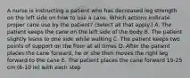 A nurse is instructing a patient who has decreased leg strength on the left side on how to use a cane. Which actions indicate proper cane use by the patient? (Select all that apply.) A. The patient keeps the cane on the left side of the body B. The patient slightly leans to one side while walking C. The patient keeps two points of support on the floor at all times D. After the patient places the cane forward, he or she then moves the right leg forward to the cane E. The patient places the cane forward 15-25 cm (6-10 in) with each step