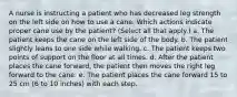 A nurse is instructing a patient who has decreased leg strength on the left side on how to use a cane. Which actions indicate proper cane use by the patient? (Select all that apply.) a. The patient keeps the cane on the left side of the body. b. The patient slightly leans to one side while walking. c. The patient keeps two points of support on the floor at all times. d. After the patient places the cane forward, the patient then moves the right leg forward to the cane. e. The patient places the cane forward 15 to 25 cm (6 to 10 inches) with each step.