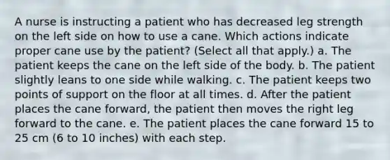 A nurse is instructing a patient who has decreased leg strength on the left side on how to use a cane. Which actions indicate proper cane use by the patient? (Select all that apply.) a. The patient keeps the cane on the left side of the body. b. The patient slightly leans to one side while walking. c. The patient keeps two points of support on the floor at all times. d. After the patient places the cane forward, the patient then moves the right leg forward to the cane. e. The patient places the cane forward 15 to 25 cm (6 to 10 inches) with each step.