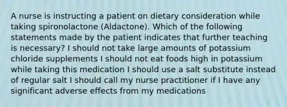 A nurse is instructing a patient on dietary consideration while taking spironolactone (Aldactone). Which of the following statements made by the patient indicates that further teaching is necessary? I should not take large amounts of potassium chloride supplements I should not eat foods high in potassium while taking this medication I should use a salt substitute instead of regular salt I should call my nurse practitioner if I have any significant adverse effects from my medications