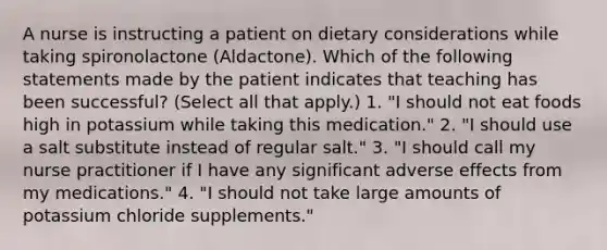 A nurse is instructing a patient on dietary considerations while taking spironolactone (Aldactone). Which of the following statements made by the patient indicates that teaching has been successful? (Select all that apply.) 1. "I should not eat foods high in potassium while taking this medication." 2. "I should use a salt substitute instead of regular salt." 3. "I should call my nurse practitioner if I have any significant adverse effects from my medications." 4. "I should not take large amounts of potassium chloride supplements."