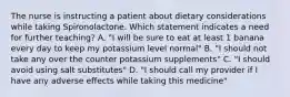 The nurse is instructing a patient about dietary considerations while taking Spironolactone. Which statement indicates a need for further teaching?​ A. "I will be sure to eat at least 1 banana every day to keep my potassium level normal"​ B. "I should not take any over the counter potassium supplements"​ C. "I should avoid using salt substitutes"​ D. "I should call my provider if I have any adverse effects while taking this medicine"​